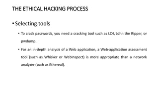 THE ETHICAL HACKING PROCESS
• Selecting tools
• To crack passwords, you need a cracking tool such as LC4, John the Ripper, or
pwdump.
• For an in-depth analysis of a Web application, a Web-application assessment
tool (such as Whisker or WebInspect) is more appropriate than a network
analyzer (such as Ethereal).
 