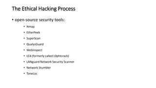 • open-source security tools:
• Nmap
• EtherPeek
• SuperScan
• QualysGuard
• WebInspect
• LC4 (formerly called L0phtcrack)
• LANguard Network Security Scanner
• Network Stumbler
• ToneLoc
The Ethical Hacking Process
 