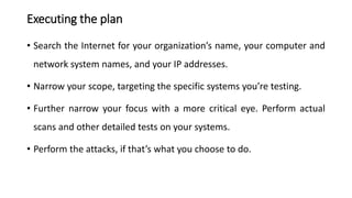 Executing the plan
• Search the Internet for your organization’s name, your computer and
network system names, and your IP addresses.
• Narrow your scope, targeting the specific systems you’re testing.
• Further narrow your focus with a more critical eye. Perform actual
scans and other detailed tests on your systems.
• Perform the attacks, if that’s what you choose to do.
 