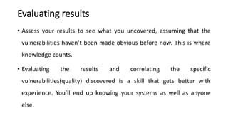 Evaluating results
• Assess your results to see what you uncovered, assuming that the
vulnerabilities haven’t been made obvious before now. This is where
knowledge counts.
• Evaluating the results and correlating the specific
vulnerabilities(quality) discovered is a skill that gets better with
experience. You’ll end up knowing your systems as well as anyone
else.
 