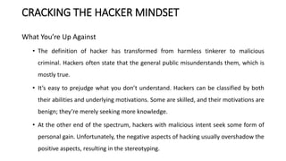 CRACKING THE HACKER MINDSET
What You’re Up Against
• The definition of hacker has transformed from harmless tinkerer to malicious
criminal. Hackers often state that the general public misunderstands them, which is
mostly true.
• It’s easy to prejudge what you don’t understand. Hackers can be classified by both
their abilities and underlying motivations. Some are skilled, and their motivations are
benign; they’re merely seeking more knowledge.
• At the other end of the spectrum, hackers with malicious intent seek some form of
personal gain. Unfortunately, the negative aspects of hacking usually overshadow the
positive aspects, resulting in the stereotyping.
 