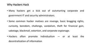 Why Hackers Hack
• Many hackers get a kick out of outsmarting corporate and
government IT and security administrators.
• Some common hacker motives are revenge, basic bragging rights,
curiosity, boredom, challenge, vandalism, theft for financial gain,
sabotage, blackmail, extortion, and corporate espionage.
• Hackers often promote individualism — or at least the
decentralization of information
 