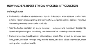 HOW HACKERS BEGET ETHICAL HACKERS: INTRODUCTION
Defining hacker
• Traditionally, a hacker is someone who likes to tinker(work) with software or electronic
systems. Hackers enjoy exploring and learning how computer systems operate. They love
discovering new ways to work electronically.
• Recently, hacker has taken on a new meaning — someone who maliciously breaks into
systems for personal gain. Technically, these criminals are crackers (criminal hackers).
• Crackers break into (crack) systems with malicious intent. They are out for personal gain:
fame, profit, and even revenge. They modify, delete, and steal critical information, often
making other people miserable.
 