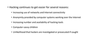 • Hacking continues to get easier for several reasons:
• Increasing use of networks and Internet connectivity
• Anonymity provided by computer systems working over the Internet
• Increasing number and availability of hacking tools
• Computer-savvy children
• Unlikelihood that hackers are investigated or prosecuted if caught
 