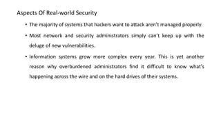 Aspects Of Real-world Security
• The majority of systems that hackers want to attack aren’t managed properly.
• Most network and security administrators simply can’t keep up with the
deluge of new vulnerabilities.
• Information systems grow more complex every year. This is yet another
reason why overburdened administrators find it difficult to know what’s
happening across the wire and on the hard drives of their systems.
 