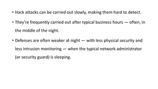 • Hack attacks can be carried out slowly, making them hard to detect.
• They’re frequently carried out after typical business hours — often, in
the middle of the night.
• Defenses are often weaker at night — with less physical security and
less intrusion monitoring — when the typical network administrator
(or security guard) is sleeping.
 
