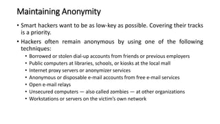 Maintaining Anonymity
• Smart hackers want to be as low-key as possible. Covering their tracks
is a priority.
• Hackers often remain anonymous by using one of the following
techniques:
• Borrowed or stolen dial-up accounts from friends or previous employers
• Public computers at libraries, schools, or kiosks at the local mall
• Internet proxy servers or anonymizer services
• Anonymous or disposable e-mail accounts from free e-mail services
• Open e-mail relays
• Unsecured computers — also called zombies — at other organizations
• Workstations or servers on the victim’s own network
 