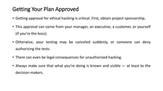 Getting Your Plan Approved
• Getting approval for ethical hacking is critical. First, obtain project sponsorship.
• This approval can come from your manager, an executive, a customer, or yourself
(if you’re the boss).
• Otherwise, your testing may be canceled suddenly, or someone can deny
authorizing the tests.
• There can even be legal consequences for unauthorized hacking.
• Always make sure that what you’re doing is known and visible — at least to the
decision-makers.
 