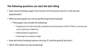 The following questions can start the ball rolling
• Does ethical hacking support the mission of the business and its IT and security
departments?
• What business goals are met by performing ethical hacking?
• These goals may include the following:
• Prepping for the internationally accepted security framework of ISO 17799 or a security seal
such as SysTrust or WebTrust
• Meeting federal regulations
• Improving the company’s image
• How will ethical hacking improve security, IT, and the general business?
• What information are you protecting?
 