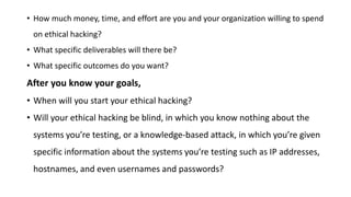 • How much money, time, and effort are you and your organization willing to spend
on ethical hacking?
• What specific deliverables will there be?
• What specific outcomes do you want?
After you know your goals,
• When will you start your ethical hacking?
• Will your ethical hacking be blind, in which you know nothing about the
systems you’re testing, or a knowledge-based attack, in which you’re given
specific information about the systems you’re testing such as IP addresses,
hostnames, and even usernames and passwords?
 