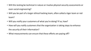 • Will this testing be technical in nature or involve physical security assessments or
even social engineering?
• Will you be part of a larger ethical hacking team, often called a tiger team or red
team?
• Will you notify your customers of what you’re doing? If so, how?
• How will you notify customers that the organization is taking steps to enhance
the security of their information?
• What measurements can ensure that these efforts are paying off?
 