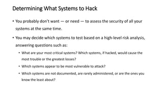 Determining What Systems to Hack
• You probably don’t want — or need — to assess the security of all your
systems at the same time.
• You may decide which systems to test based on a high-level risk analysis,
answering questions such as:
• What are your most critical systems? Which systems, if hacked, would cause the
most trouble or the greatest losses?
• Which systems appear to be most vulnerable to attack?
• Which systems are not documented, are rarely administered, or are the ones you
know the least about?
 