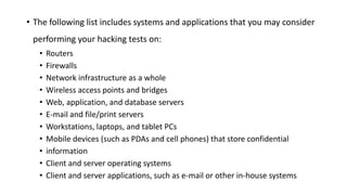 • The following list includes systems and applications that you may consider
performing your hacking tests on:
• Routers
• Firewalls
• Network infrastructure as a whole
• Wireless access points and bridges
• Web, application, and database servers
• E-mail and file/print servers
• Workstations, laptops, and tablet PCs
• Mobile devices (such as PDAs and cell phones) that store confidential
• information
• Client and server operating systems
• Client and server applications, such as e-mail or other in-house systems
 