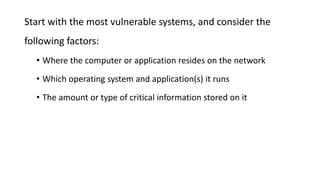 Start with the most vulnerable systems, and consider the
following factors:
• Where the computer or application resides on the network
• Which operating system and application(s) it runs
• The amount or type of critical information stored on it
 