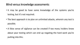 Blind versus knowledge assessments
• It may be good to have some knowledge of the systems you’re
testing, but it’s not required.
• The best approach is to plan on unlimited attacks, wherein any test is
possible.
• A false sense of vigilance can be created if too many insiders know
about your testing which can end up negating the hard work you’re
putting into this.
 