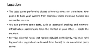 Location
• The tests you’re performing dictate where you must run them from. Your
goal is to hack your systems from locations where malicious hackers can
access the systems.
• You can perform some tests, such as password cracking and network-
infrastructure assessments, from the comfort of your office — inside the
network.
• For your external hacks that require network connectivity, you may have
tog o off-site (a good excuse to work from home) or use an external proxy
server.
 