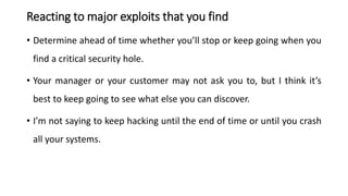 Reacting to major exploits that you find
• Determine ahead of time whether you’ll stop or keep going when you
find a critical security hole.
• Your manager or your customer may not ask you to, but I think it’s
best to keep going to see what else you can discover.
• I’m not saying to keep hacking until the end of time or until you crash
all your systems.
 