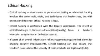 Ethical Hacking
• Ethical hacking — also known as penetration testing or white-hat hacking
involves the same tools, tricks, and techniques that hackers use, but with
one major difference: Ethical hacking is legal.
• Ethical hacking is performed with the target’s permission. The intent of
ethical hacking is to discover vulnerabilities(quality) from a hacker’s
viewpoint so systems can be better secured.
• It’s part of an overall information risk management program that allows for
ongoing security improvements. Ethical hacking can also ensure that
vendors’ claims about the security of their products are legitimate(rule).
 