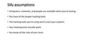Silly assumptions
• Computers, networks, and people are available when you’re testing.
• You have all the proper hacking tools.
• The hacking tools you’re using won’t crash your systems.
• Your hacking tools actually work.
• You know all the risks of your tests.
 