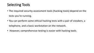 Selecting Tools
• The required security-assessment tools (hacking tools) depend on the
tests you’re running.
• You can perform some ethical hacking tests with a pair of sneakers, a
telephone, and a basic workstation on the network.
• However, comprehensive testing is easier with hacking tools.
 