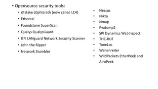 • Opensource security tools:
• @stake L0phtcrack (now called LC4)
• Ethereal
• Foundstone SuperScan
• Qualys QualysGuard
• GFI LANguard Network Security Scanner
• John the Ripper
• Network Stumbler
• Nessus
• Nikto
• Nmap
• Pwdump2
• SPI Dynamics WebInspect
• THC-RUT
• ToneLoc
• Wellenreiter
• WildPackets EtherPeek and
AiroPeek
 