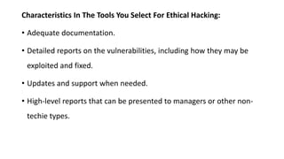 Characteristics In The Tools You Select For Ethical Hacking:
• Adequate documentation.
• Detailed reports on the vulnerabilities, including how they may be
exploited and fixed.
• Updates and support when needed.
• High-level reports that can be presented to managers or other non-
techie types.
 
