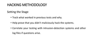 HACKING METHODOLOGY
Setting the Stage
• Track what worked in previous tests and why.
• Help prove that you didn’t maliciously hack the systems.
• Correlate your testing with intrusion-detection systems and other
log files if questions arise.
 