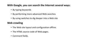 With Google, you can search the Internet several ways:
• By typing keywords
• By performing more advanced Web searches
• By using switches to dig deeper into a Web site
Web crawling
• The Web site layout and configuration offline.
• The HTML source code of Web pages.
• Comment fields.
 