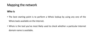 Mapping the network
Who is
• The best starting point is to perform a Whois lookup by using any one of the
Whois tools available on the Internet.
• Whois is the tool you’ve most likely used to check whether a particular Internet
domain name is available.
 