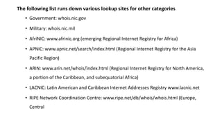 The following list runs down various lookup sites for other categories
• Government: whois.nic.gov
• Military: whois.nic.mil
• AfriNIC: www.afrinic.org (emerging Regional Internet Registry for Africa)
• APNIC: www.apnic.net/search/index.html (Regional Internet Registry for the Asia
Pacific Region)
• ARIN: www.arin.net/whois/index.html (Regional Internet Registry for North America,
a portion of the Caribbean, and subequatorial Africa)
• LACNIC: Latin American and Caribbean Internet Addresses Registry www.lacnic.net
• RIPE Network Coordination Centre: www.ripe.net/db/whois/whois.html (Europe,
Central
 