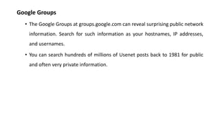 Google Groups
• The Google Groups at groups.google.com can reveal surprising public network
information. Search for such information as your hostnames, IP addresses,
and usernames.
• You can search hundreds of millions of Usenet posts back to 1981 for public
and often very private information.
 