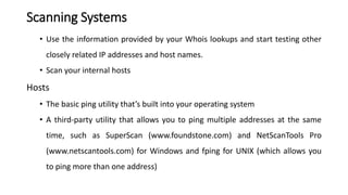 Scanning Systems
• Use the information provided by your Whois lookups and start testing other
closely related IP addresses and host names.
• Scan your internal hosts
Hosts
• The basic ping utility that’s built into your operating system
• A third-party utility that allows you to ping multiple addresses at the same
time, such as SuperScan (www.foundstone.com) and NetScanTools Pro
(www.netscantools.com) for Windows and fping for UNIX (which allows you
to ping more than one address)
 
