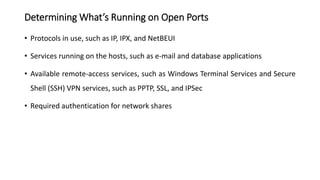 Determining What’s Running on Open Ports
• Protocols in use, such as IP, IPX, and NetBEUI
• Services running on the hosts, such as e-mail and database applications
• Available remote-access services, such as Windows Terminal Services and Secure
Shell (SSH) VPN services, such as PPTP, SSL, and IPSec
• Required authentication for network shares
 