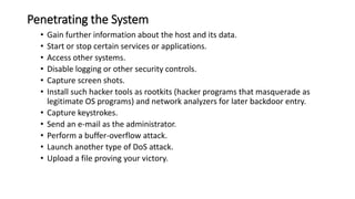 Penetrating the System
• Gain further information about the host and its data.
• Start or stop certain services or applications.
• Access other systems.
• Disable logging or other security controls.
• Capture screen shots.
• Install such hacker tools as rootkits (hacker programs that masquerade as
legitimate OS programs) and network analyzers for later backdoor entry.
• Capture keystrokes.
• Send an e-mail as the administrator.
• Perform a buffer-overflow attack.
• Launch another type of DoS attack.
• Upload a file proving your victory.
 