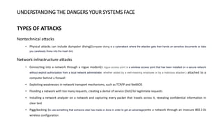 UNDERSTANDING THE DANGERS YOUR SYSTEMS FACE
TYPES OF ATTACKS
Nontechnical attacks
• Physical attacks can include dumpster diving(Dumpster diving is a cyberattack where the attacker gets their hands on sensitive documents or data
you carelessly threw into the trash bin)
Network-infrastructure attacks
• Connecting into a network through a rogue modem(A rogue access point is a wireless access point that has been installed on a secure network
without explicit authorization from a local network administrator, whether added by a well-meaning employee or by a malicious attacker.) attached to a
computer behind a firewall
• Exploiting weaknesses in network transport mechanisms, such as TCP/IP and NetBIOS
• Flooding a network with too many requests, creating a denial of service (DoS) for legitimate requests
• Installing a network analyzer on a network and capturing every packet that travels across it, revealing confidential information in
clear text
• Piggybacking (to use something that someone else has made or done in order to get an advantage)onto a network through an insecure 802.11b
wireless configuration
 