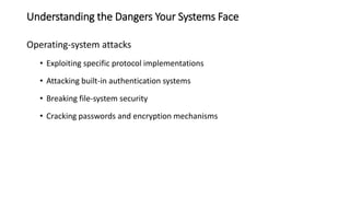 Understanding the Dangers Your Systems Face
Operating-system attacks
• Exploiting specific protocol implementations
• Attacking built-in authentication systems
• Breaking file-system security
• Cracking passwords and encryption mechanisms
 