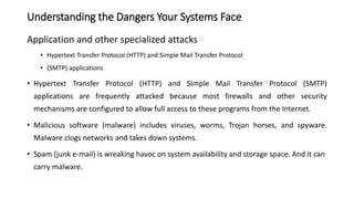 Application and other specialized attacks
• Hypertext Transfer Protocol (HTTP) and Simple Mail Transfer Protocol
• (SMTP) applications
• Hypertext Transfer Protocol (HTTP) and Simple Mail Transfer Protocol (SMTP)
applications are frequently attacked because most firewalls and other security
mechanisms are configured to allow full access to these programs from the Internet.
• Malicious software (malware) includes viruses, worms, Trojan horses, and spyware.
Malware clogs networks and takes down systems.
• Spam (junk e-mail) is wreaking havoc on system availability and storage space. And it can
carry malware.
Understanding the Dangers Your Systems Face
 
