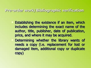 Pre-order work/Bibliographic verification Establishing the existence if an item, which includes determining the exact name of the author, title, publisher, date of publication, price, and where it may be acquired. Determining whether the library wants of needs a copy (i.e. replacement for lost or damaged item, additional copy or duplicate copy) 