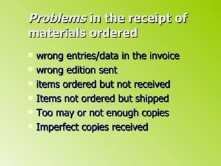 Problems  in the receipt of materials ordered wrong entries/data in the invoice wrong edition sent items ordered but not received Items not ordered but shipped Too may or not enough copies Imperfect copies received  