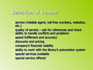 Selection of Vendor service (reliable agent, toll-free numbers, websites, etc.) quality of service – ask for references and check ability to handle conflicts and problems speed fulfillment and accuracy discounts and pricing company’s financial viability ability to work with the library’s automation system special services available special service offered 