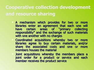 Cooperative collection development and resource sharing   A mechanism which provides for two or more libraries enter an agreement that each one will have certain areas of “primary collecting responsibility” and the exchange of such materials with one another with no charges  Coordinated acquisitions whereby two or more libraries agree to buy certain materials, and/or share the associated costs and one or more members houses the material Joint acquisitions whereby the members place a joint order for a product or service and each member receives the product service 
