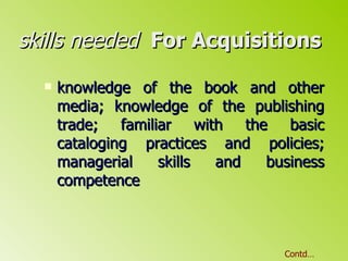 skills needed   For Acquisitions  knowledge of the book and other media; knowledge of the publishing trade; familiar with the basic cataloging practices and policies; managerial skills and business competence Contd… 