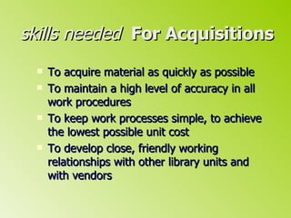 skills needed   For Acquisitions To acquire material as quickly as possible To maintain a high level of accuracy in all work procedures To keep work processes simple, to achieve the lowest possible unit cost To develop close, friendly working relationships with other library units and with vendors 