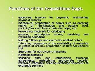Functions of the Acquisitions Dept. approving invoices for payment; maintaining payment records mechanical preparation of books such as entering marks of identification and pasting book pockets/bar code labels, date due slips, etc. forwarding materials for cataloging entering subscription orders, receiving and recording periodical  Making follow-ups and claims for unfilled orders Informing requestors of the availability of materials or status of orders; preparation of New Acquisitions List Searching for out-of-print materials Materials selection soliciting gifts and establishing exchange agreements; maintaining appropriate records; receiving materials; sending exchange shipments to exchange partners 