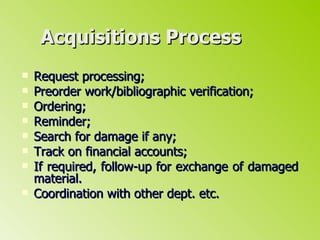 Acquisitions Process Request processing; Preorder work/bibliographic verification; Ordering; Reminder; Search for damage if any; Track on financial accounts; If required, follow-up for exchange of damaged material. Coordination with other dept. etc. 