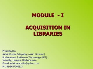 MODULE  - I ACQUISITION IN LIBRARIES Presented by  Ashok Kumar Satapathy, (Asst. Librarian) Bhubaneswar Institute of Technology (BIT), Infovally, Harapur, Bhubaneswar. E-mail:ashoksatapathy@yahoo.com  Ph.:91-9437040513  