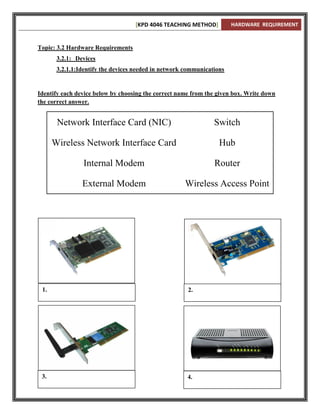 [KPD 4046 TEACHING METHOD]          HARDWARE REQUIREMENT



Topic: 3.2 Hardware Requirements
       3.2.1: Devices
       3.2.1.1:Identify the devices needed in network communications


Identify each device below by choosing the correct name from the given box. Write down
the correct answer.


       Network Interface Card (NIC)                             Switch

      Wireless Network Interface Card                             Hub

                Internal Modem                                  Router

                External Modem                       Wireless Access Point




 1.                                                   2.




 3.                                                   4.
 