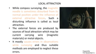 LOCAL ATTRACTION
• While compass surveying, the magnetic
needle is sometimes disturbed from its
normal position under the influence of
external attractive forces. Such a
disturbing influence is called as local
attraction.
• The external forces are produced by
sources of local attraction which may be
current carrying wire (magnetic
materials) or metal objects.
• It mostly causes errors in observations
while surveying and thus suitable
methods are employed to neglect these
errors. Prepared By-
Prof. Basweshwar S. J.
 