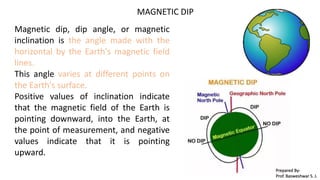 MAGNETIC DIP
Magnetic dip, dip angle, or magnetic
inclination is the angle made with the
horizontal by the Earth's magnetic field
lines.
This angle varies at different points on
the Earth's surface.
Positive values of inclination indicate
that the magnetic field of the Earth is
pointing downward, into the Earth, at
the point of measurement, and negative
values indicate that it is pointing
upward.
Prepared By-
Prof. Basweshwar S. J.
 