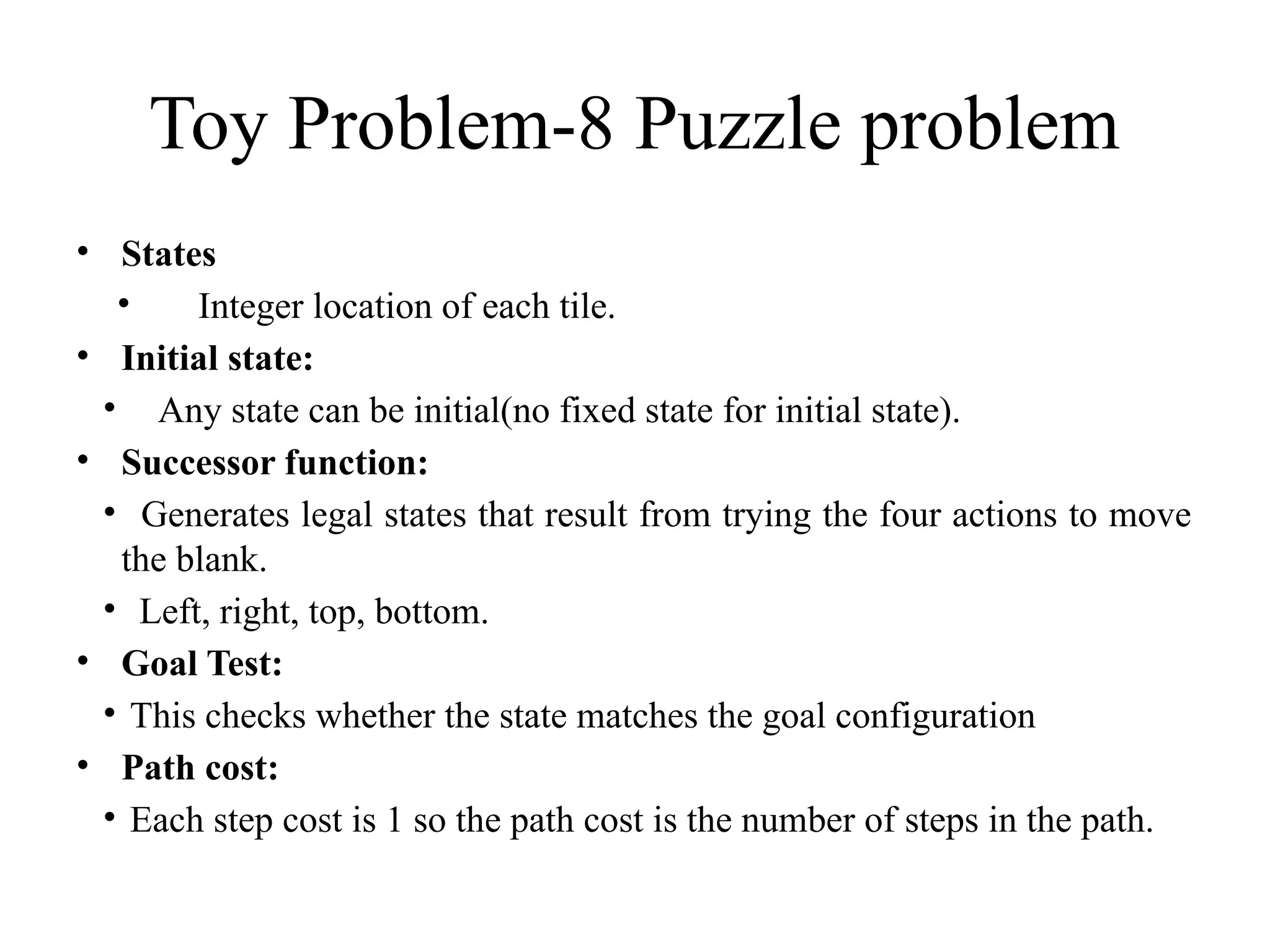 Toy Problem-8 Puzzle problem
• States
• Integer location of each tile.
• Initial state:
• Any state can be initial(no fixed state for initial state).
• Successor function:
• Generates legal states that result from trying the four actions to move
the blank.
• Left, right, top, bottom.
• Goal Test:
• This checks whether the state matches the goal configuration
• Path cost:
• Each step cost is 1 so the path cost is the number of steps in the path.
 